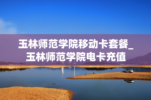 玉林师范学院移动卡套餐_玉林师范学院电卡充值