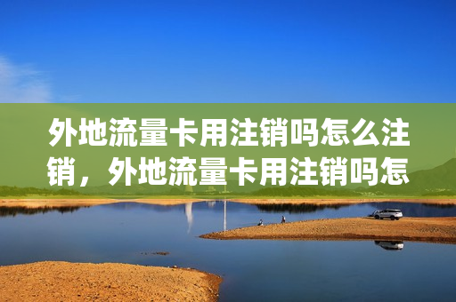 外地流量卡用注销吗怎么注销，外地流量卡用注销吗怎么注销啊(外省流量卡受限制吗)