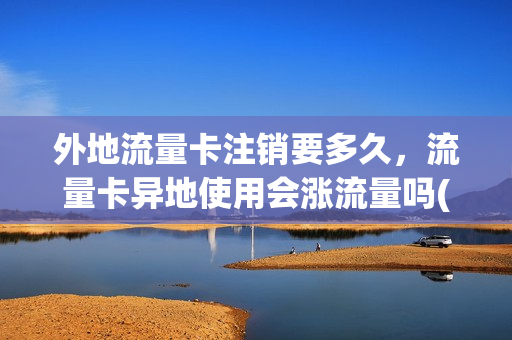 外地流量卡注销要多久，流量卡异地使用会涨流量吗(异地流量卡速度快吗)