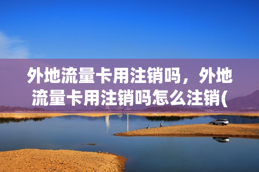 外地流量卡用注销吗，外地流量卡用注销吗怎么注销(外地的流量卡怎么注销)