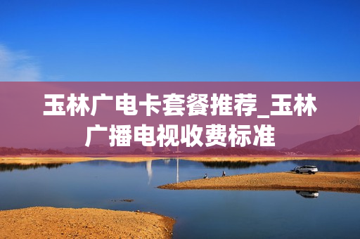 玉林广电卡套餐推荐_玉林广播电视收费标准