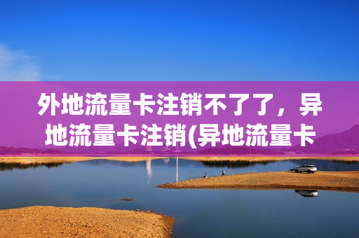 外地流量卡注销不了了，异地流量卡注销(异地流量卡不用了怎么办)