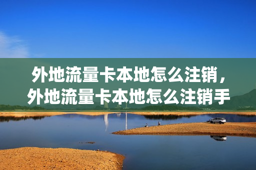外地流量卡本地怎么注销，外地流量卡本地怎么注销手机号(外省的流量卡电话卡能在本省用吗)