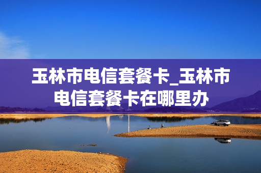 玉林市电信套餐卡_玉林市电信套餐卡在哪里办