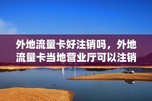 外地流量卡好注销吗，外地流量卡当地营业厅可以注销吗(外省的流量卡本省能用不)