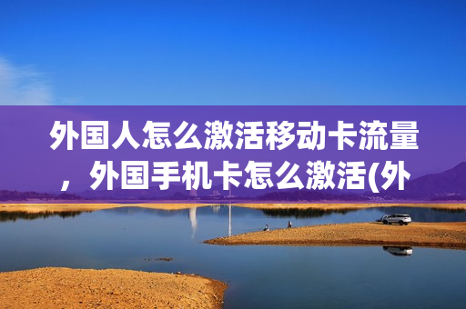 外国人怎么激活移动卡流量，外国手机卡怎么激活(外国人怎么办电话卡移动)
