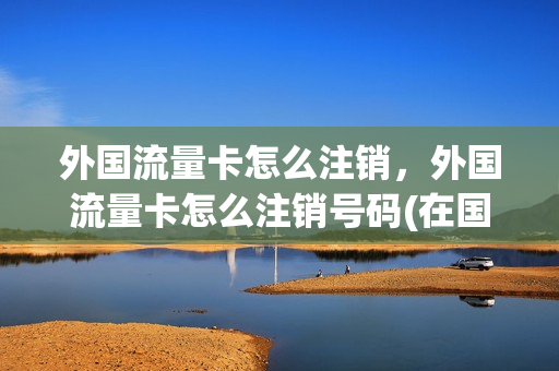 外国流量卡怎么注销，外国流量卡怎么注销号码(在国外买的流量卡怎么开通)