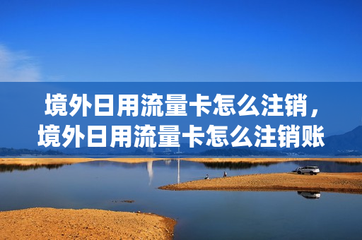 境外日用流量卡怎么注销，境外日用流量卡怎么注销账号(境外手机流量怎么办理)
