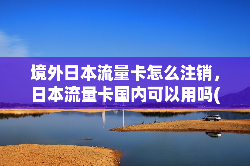 境外日本流量卡怎么注销，日本流量卡国内可以用吗(在日本办流量卡多少钱一个月)