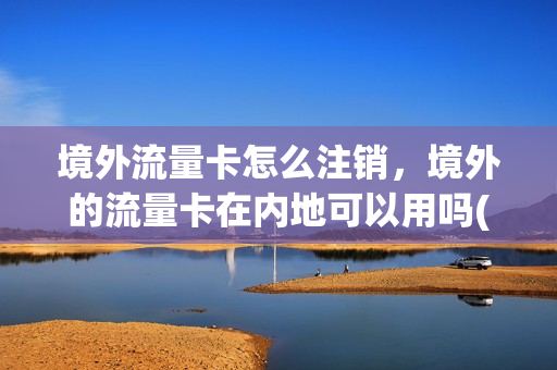 境外流量卡怎么注销，境外的流量卡在内地可以用吗(境外流量卡在哪买便宜)