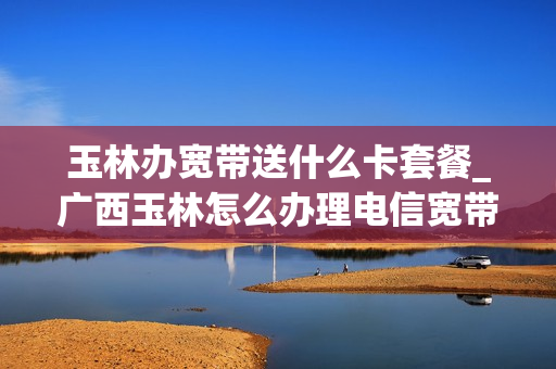 玉林办宽带送什么卡套餐_广西玉林怎么办理电信宽带