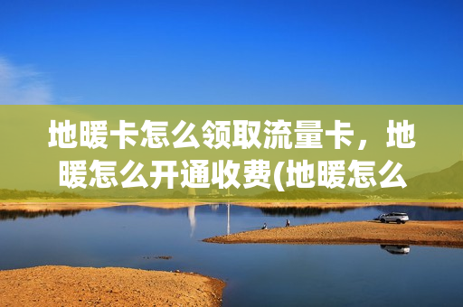 地暖卡怎么领取流量卡，地暖怎么开通收费(地暖怎么使用省流量)