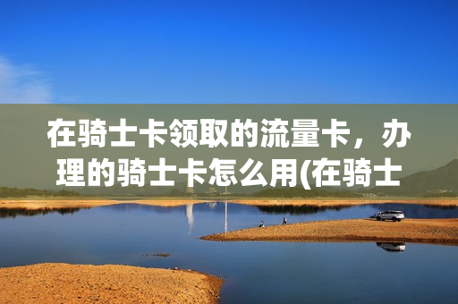 在骑士卡领取的流量卡，办理的骑士卡怎么用(在骑士卡领取的流量卡,办理的骑士卡怎么用啊)