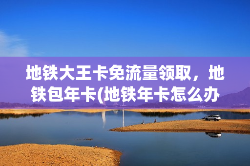 地铁大王卡免流量领取，地铁包年卡(地铁年卡怎么办理)