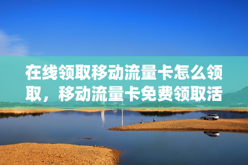 在线领取移动流量卡怎么领取，移动流量卡免费领取活动地址(流量卡免费领取中国移动)