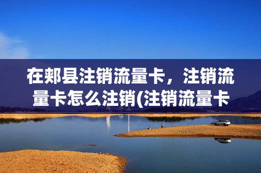 在郏县注销流量卡，注销流量卡怎么注销(注销流量卡去任何营业厅都行吗)