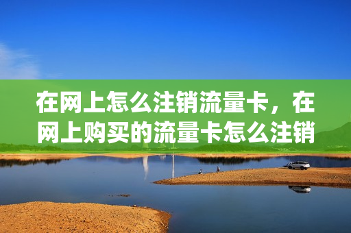 在网上怎么注销流量卡，在网上购买的流量卡怎么注销(网上流量卡如何注销)
