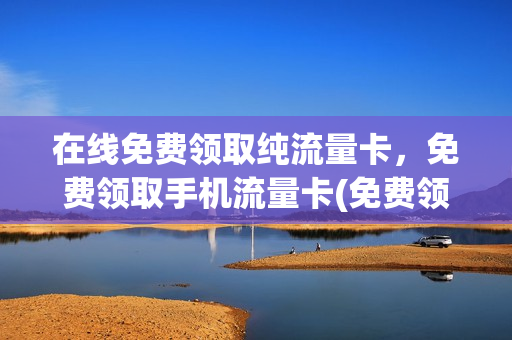 在线免费领取纯流量卡，免费领取手机流量卡(免费领取的流量卡是什么东西)
