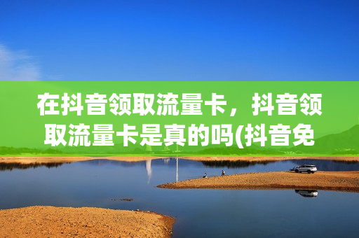 在抖音领取流量卡，抖音领取流量卡是真的吗(抖音免费领取移动流量卡是真的吗)