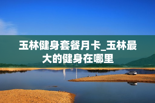 玉林健身套餐月卡_玉林最大的健身在哪里