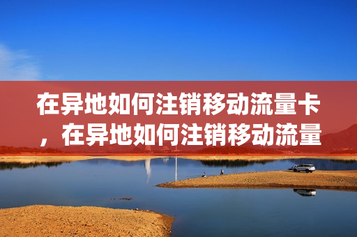 在异地如何注销移动流量卡，在异地如何注销移动流量卡号码(异地流量卡怎么注销)