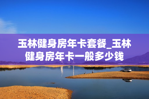 玉林健身房年卡套餐_玉林健身房年卡一般多少钱