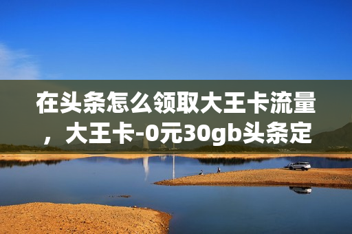在头条怎么领取大王卡流量，大王卡-0元30gb头条定向流量(头条新闻大王卡免流量)