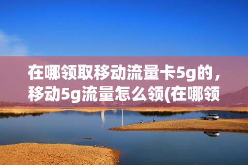 在哪领取移动流量卡5g的，移动5g流量怎么领(在哪领取移动流量卡5g的,移动5g流量怎么领取不了)