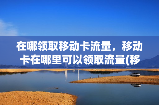 在哪领取移动卡流量，移动卡在哪里可以领取流量(移动去哪可以领取流量)