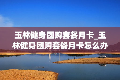 玉林健身团购套餐月卡_玉林健身团购套餐月卡怎么办理