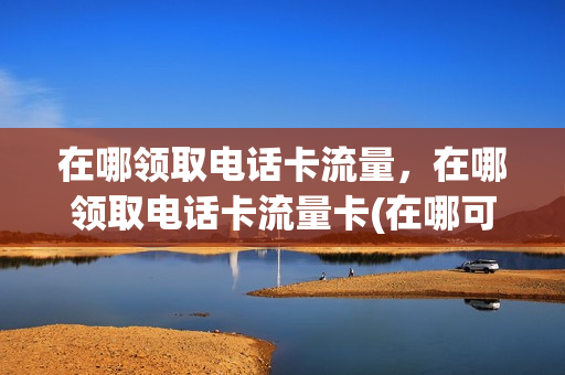 在哪领取电话卡流量，在哪领取电话卡流量卡(在哪可以领流量卡)