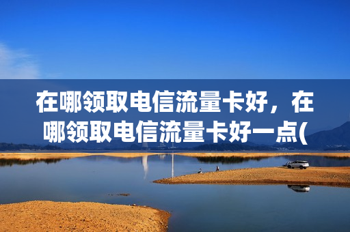 在哪领取电信流量卡好，在哪领取电信流量卡好一点(中国电信流量卡免费领取)