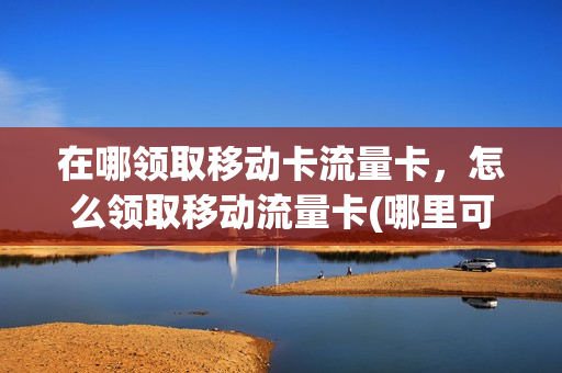 在哪领取移动卡流量卡，怎么领取移动流量卡(哪里可以领移动流量卡)