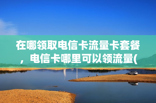 在哪领取电信卡流量卡套餐，电信卡哪里可以领流量(电信卡去哪里领取流量)
