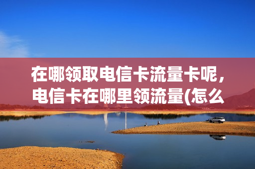 在哪领取电信卡流量卡呢，电信卡在哪里领流量(怎么领取电信流量卡)