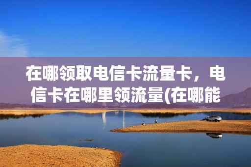 在哪领取电信卡流量卡，电信卡在哪里领流量(在哪能领电信流量)