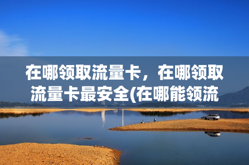 在哪领取流量卡，在哪领取流量卡最安全(在哪能领流量)