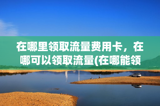 在哪里领取流量费用卡，在哪可以领取流量(在哪能领到流量)