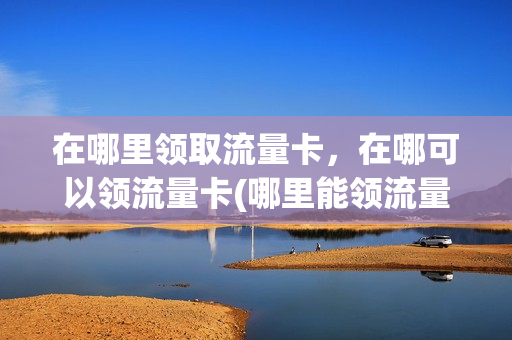 在哪里领取流量卡，在哪可以领流量卡(哪里能领流量卡)