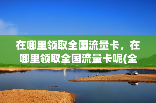 在哪里领取全国流量卡，在哪里领取全国流量卡呢(全国通用流量卡免费领取)