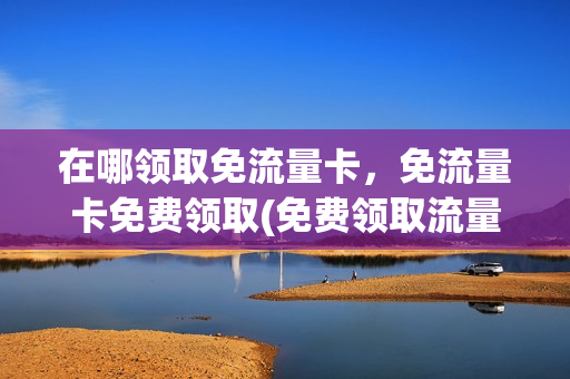 在哪领取免流量卡，免流量卡免费领取(免费领取流量卡有什么猫腻)