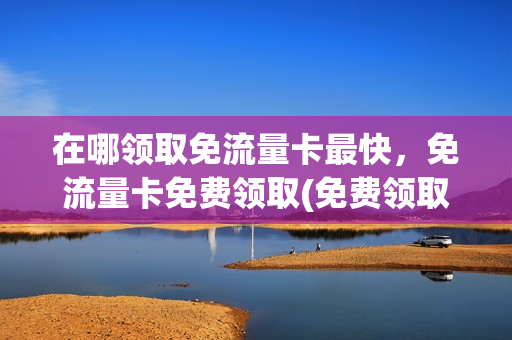 在哪领取免流量卡最快，免流量卡免费领取(免费领取的流量卡是什么东西)