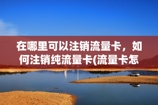 在哪里可以注销流量卡，如何注销纯流量卡(流量卡怎么销号)