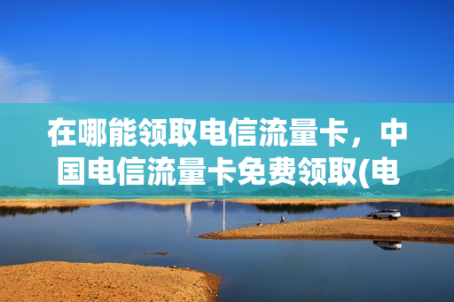 在哪能领取电信流量卡，中国电信流量卡免费领取(电信流量卡领取入口)