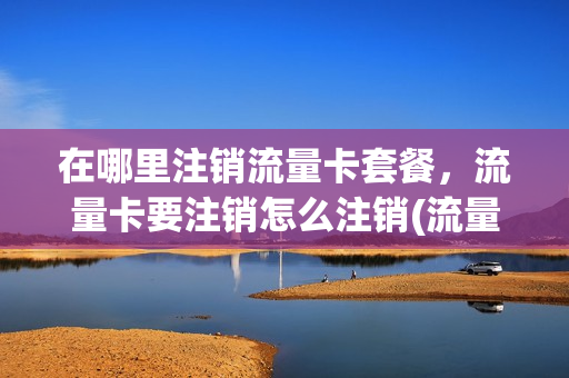 在哪里注销流量卡套餐，流量卡要注销怎么注销(流量卡怎样销户)