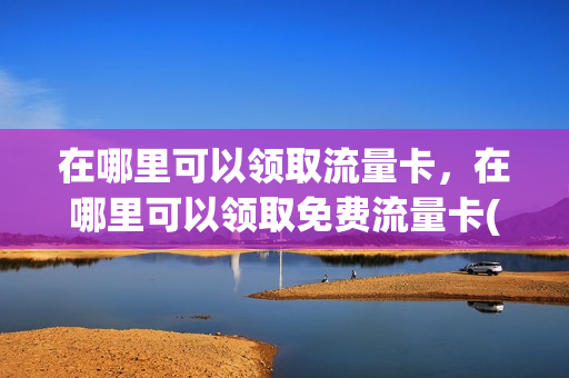 在哪里可以领取流量卡，在哪里可以领取免费流量卡(哪里能领流量卡)