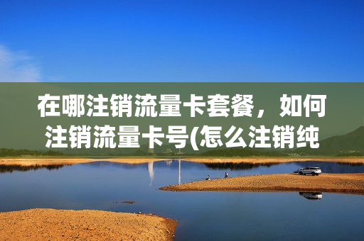 在哪注销流量卡套餐，如何注销流量卡号(怎么注销纯流量卡)