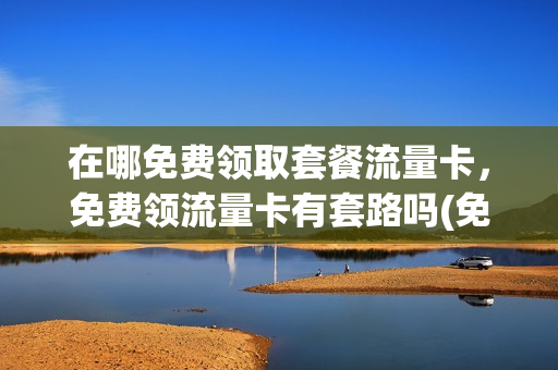 在哪免费领取套餐流量卡，免费领流量卡有套路吗(免费流量卡怎么领取)
