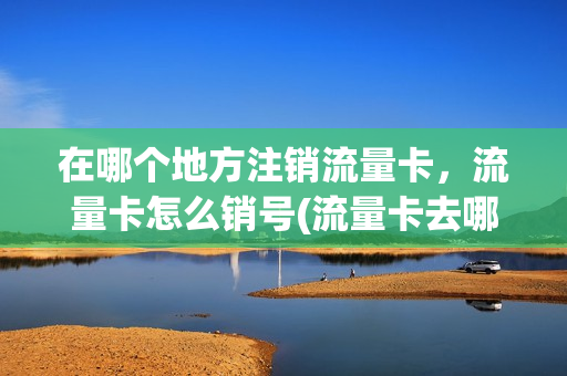 在哪个地方注销流量卡，流量卡怎么销号(流量卡去哪里注销)