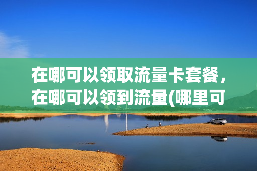 在哪可以领取流量卡套餐，在哪可以领到流量(哪里可以领取流量)